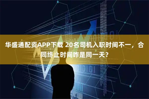 华盛通配资APP下载 20名司机入职时间不一，合同终止时间咋是同一天？