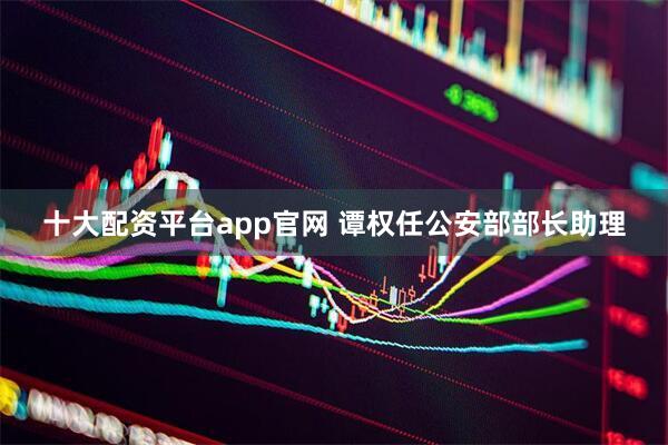 十大配资平台app官网 谭权任公安部部长助理