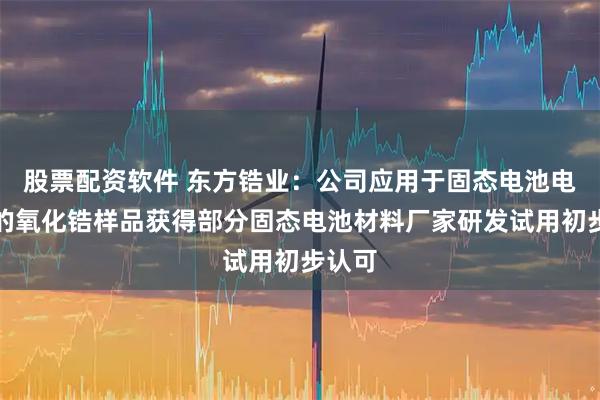股票配资软件 东方锆业：公司应用于固态电池电解质的氧化锆样品获得部分固态电池材料厂家研发试用初步认可