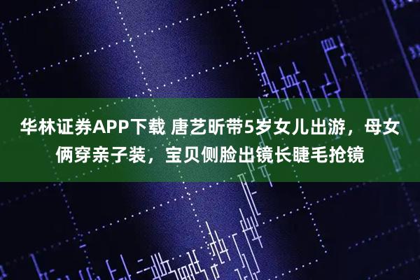 华林证券APP下载 唐艺昕带5岁女儿出游，母女俩穿亲子装，宝贝侧脸出镜长睫毛抢镜