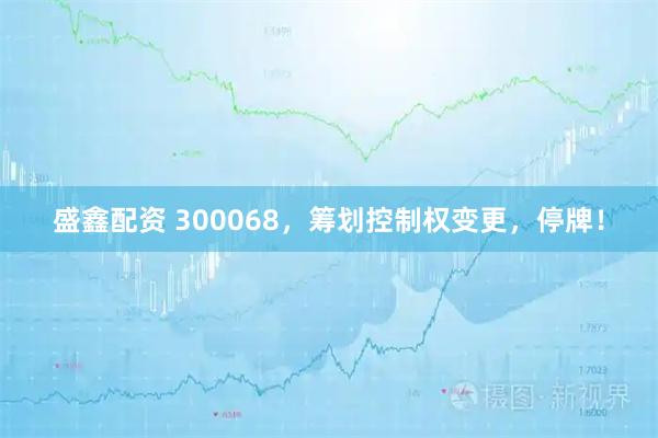 盛鑫配资 300068，筹划控制权变更，停牌！