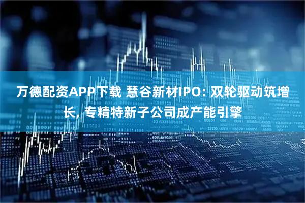 万德配资APP下载 慧谷新材IPO: 双轮驱动筑增长, 专精特新子公司成产能引擎