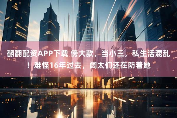 翻翻配资APP下载 傍大款，当小三，私生活混乱！难怪16年过去，阔太们还在防着她