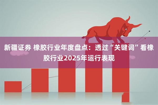 新疆证券 橡胶行业年度盘点：透过“关键词”看橡胶行业2025年运行表现