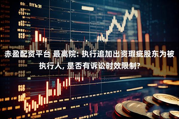 赤盈配资平台 最高院: 执行追加出资瑕疵股东为被执行人, 是否有诉讼时效限制?