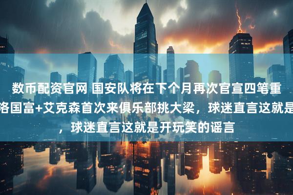 数币配资官网 国安队将在下个月再次官宣四笔重量级签约，新洛国富+艾克森首次来俱乐部挑大梁，球迷直言这就是开玩笑的谣言