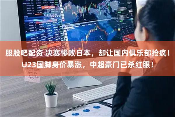 股股吧配资 决赛惨败日本，却让国内俱乐部抢疯！U23国脚身价暴涨，中超豪门已杀红眼！