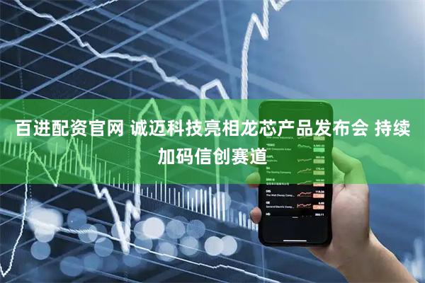 百进配资官网 诚迈科技亮相龙芯产品发布会 持续加码信创赛道