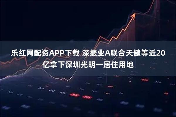 乐红网配资APP下载 深振业A联合天健等近20亿拿下深圳光明一居住用地