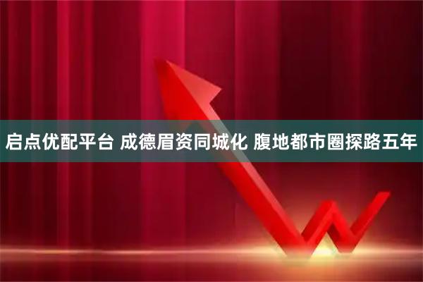 启点优配平台 成德眉资同城化 腹地都市圈探路五年