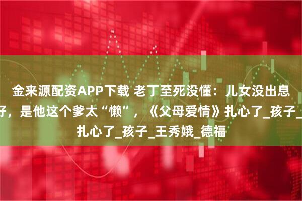 金来源配资APP下载 老丁至死没懂：儿女没出息，不是命不好，是他这个爹太“懒”，《父母爱情》扎心了_孩子_王秀娥_德福