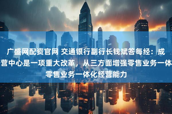 广盛网配资官网 交通银行副行长钱斌答每经：成立数字化经营中心是一项重大改革，从三方面增强零售业务一体化经营能力