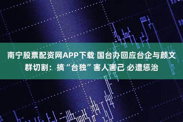 南宁股票配资网APP下载 国台办回应台企与颜文群切割：搞“台独”害人害己 必遭惩治