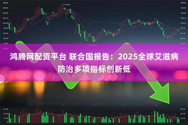 鸿腾网配资平台 联合国报告：2025全球艾滋病防治多项指标创新低