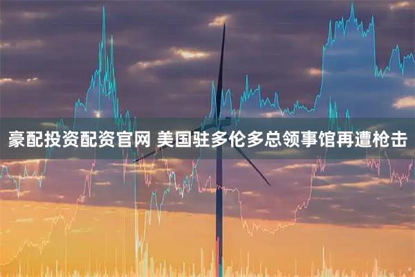 豪配投资配资官网 美国驻多伦多总领事馆再遭枪击